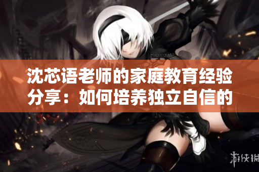 沈芯语老师的家庭教育经验分享：如何培养独立自信的孩子？