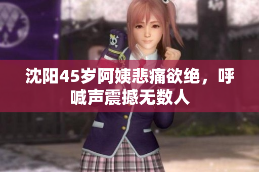 沈阳45岁阿姨悲痛欲绝，呼喊声震撼无数人