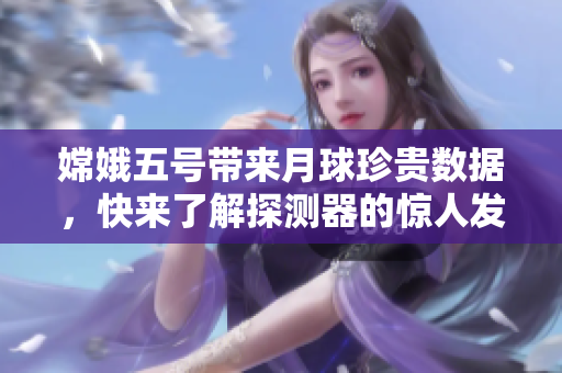 嫦娥五号带来月球珍贵数据，快来了解探测器的惊人发现！
