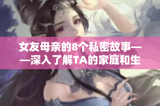 女友母亲的8个私密故事——深入了解TA的家庭和生活