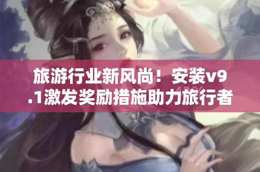 旅游行业新风尚！安装v9.1激发奖励措施助力旅行者体验升级！