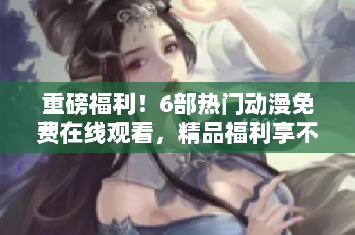 重磅福利！6部热门动漫免费在线观看，精品福利享不停！