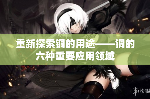重新探索铜的用途——铜的六种重要应用领域