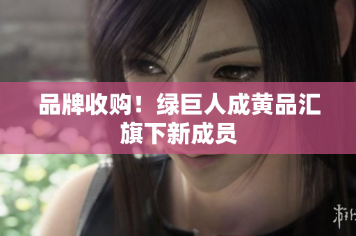品牌收购！绿巨人成黄品汇旗下新成员