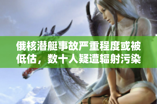 俄核潜艇事故严重程度或被低估，数十人疑遭辐射污染