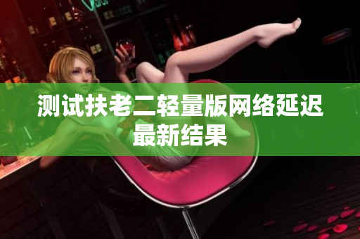 测试扶老二轻量版网络延迟最新结果