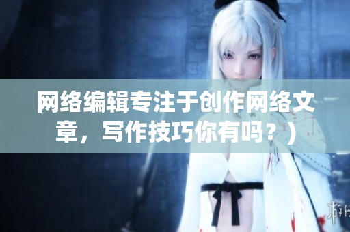 网络编辑专注于创作网络文章，写作技巧你有吗？)