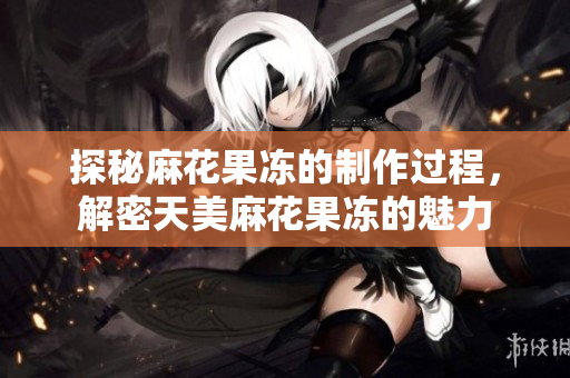 探秘麻花果冻的制作过程，解密天美麻花果冻的魅力