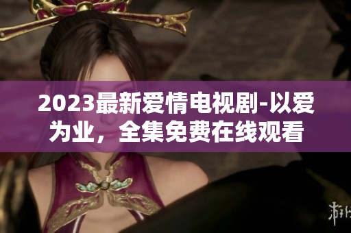 2023最新爱情电视剧-以爱为业，全集免费在线观看
