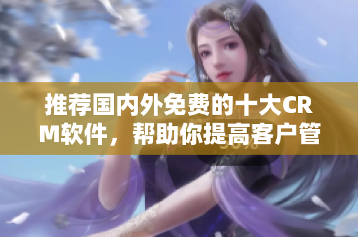 推荐国内外免费的十大CRM软件，帮助你提高客户管理效率