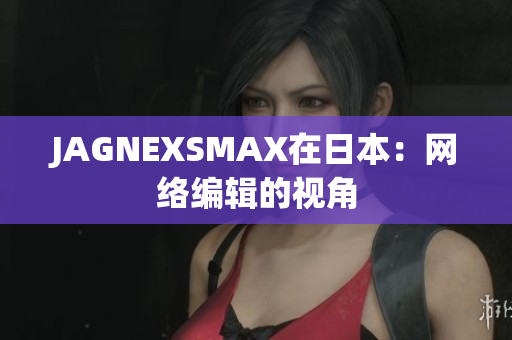 JAGNEXSMAX在日本：网络编辑的视角