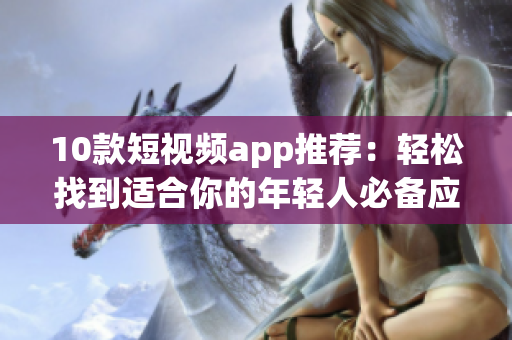 10款短视频app推荐：轻松找到适合你的年轻人必备应用