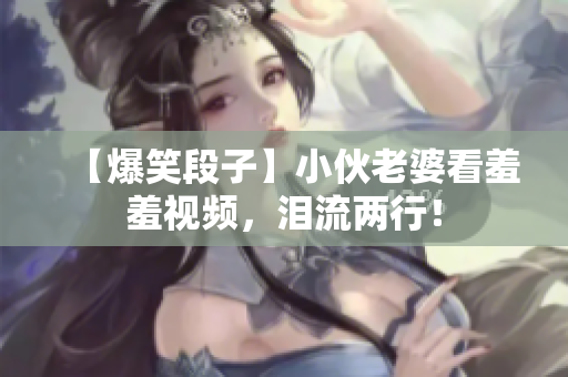 【爆笑段子】小伙老婆看羞羞视频，泪流两行！