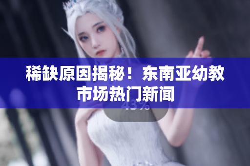 稀缺原因揭秘！东南亚幼教市场热门新闻