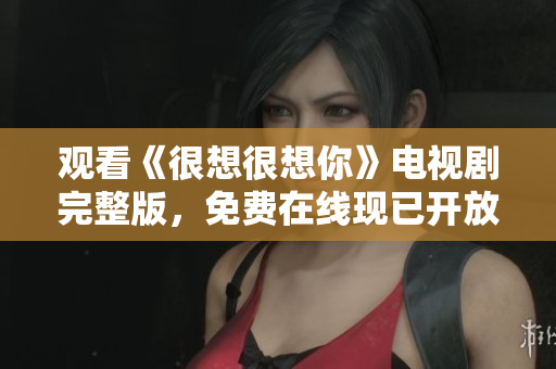 观看《很想很想你》电视剧完整版，免费在线现已开放