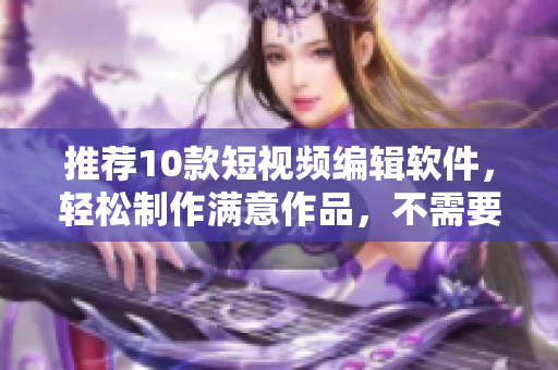 推荐10款短视频编辑软件，轻松制作满意作品，不需要复杂操作！