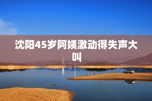 沈阳45岁阿姨激动得失声大叫