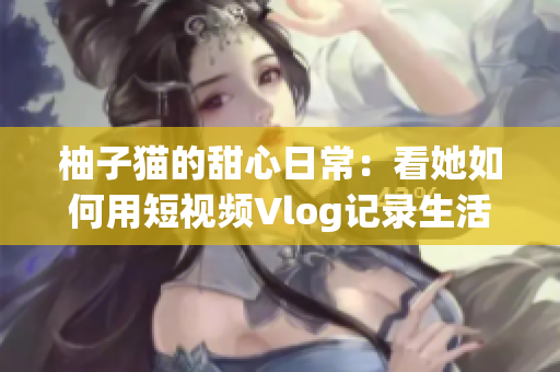 柚子猫的甜心日常：看她如何用短视频Vlog记录生活