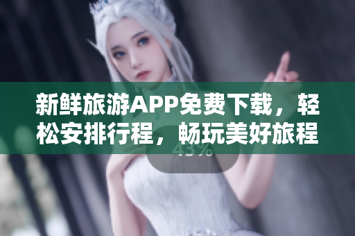 新鲜旅游APP免费下载，轻松安排行程，畅玩美好旅程
