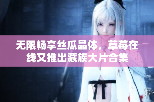 无限畅享丝瓜晶体，草莓在线又推出藏族大片合集