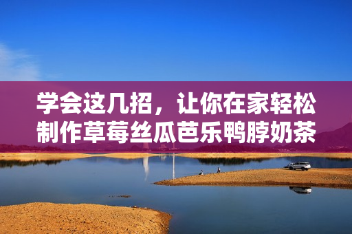 学会这几招，让你在家轻松制作草莓丝瓜芭乐鸭脖奶茶！