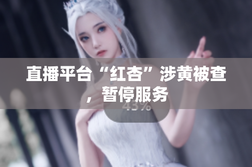 直播平台“红杏”涉黄被查，暂停服务