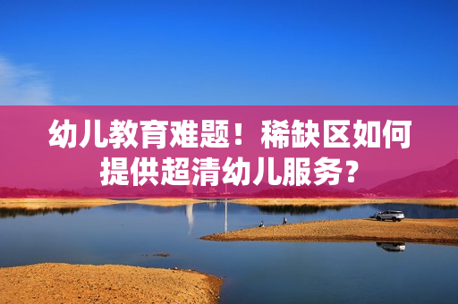 幼儿教育难题！稀缺区如何提供超清幼儿服务？