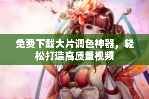 免费下载大片调色神器，轻松打造高质量视频