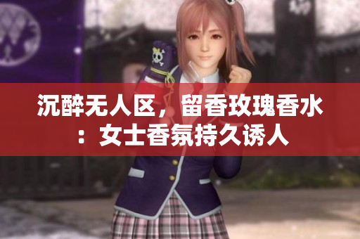 沉醉无人区，留香玫瑰香水：女士香氛持久诱人