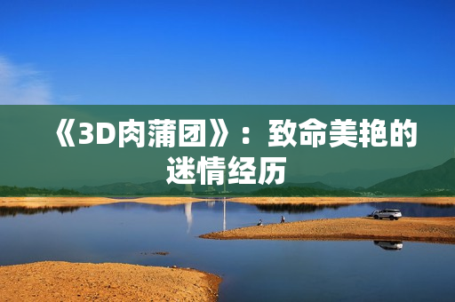 《3D肉蒲团》：致命美艳的迷情经历