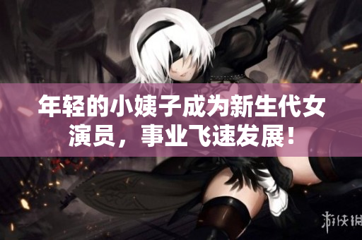 年轻的小姨子成为新生代女演员，事业飞速发展！