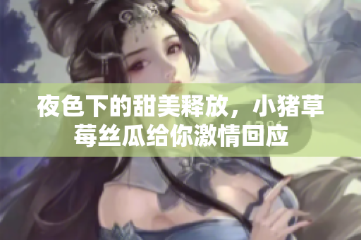夜色下的甜美释放，小猪草莓丝瓜给你激情回应