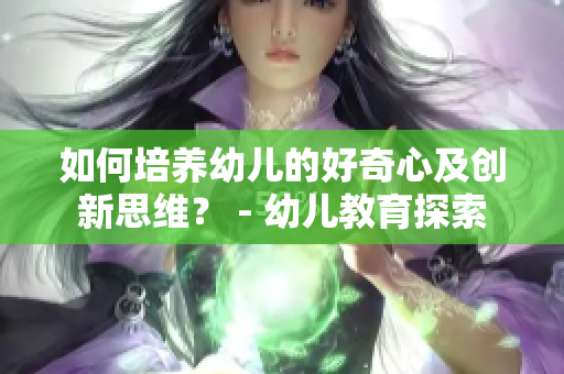 如何培养幼儿的好奇心及创新思维？ - 幼儿教育探索