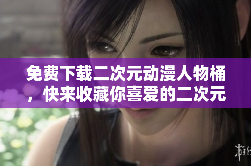 免费下载二次元动漫人物桶，快来收藏你喜爱的二次元人物！