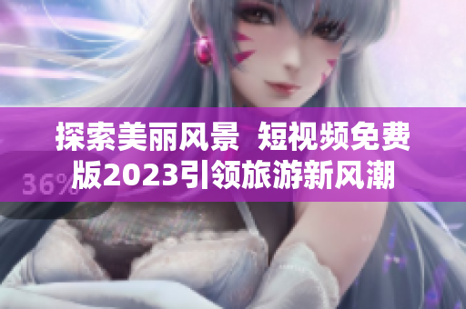 探索美丽风景  短视频免费版2023引领旅游新风潮