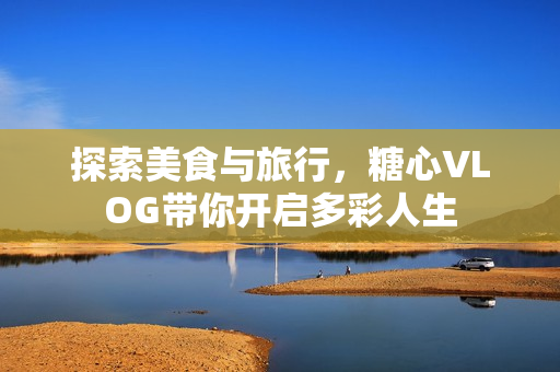 探索美食与旅行，糖心VLOG带你开启多彩人生
