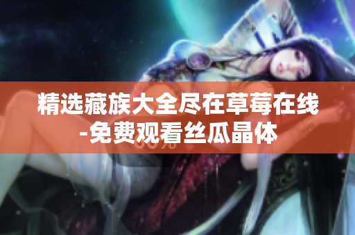 精选藏族大全尽在草莓在线-免费观看丝瓜晶体