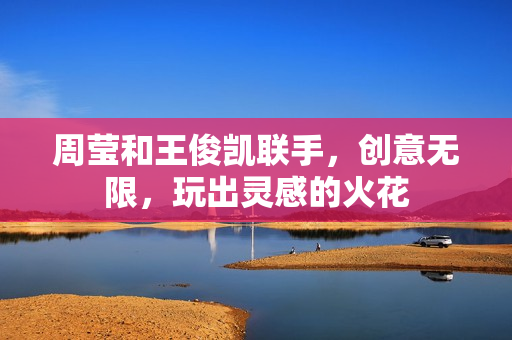 周莹和王俊凯联手，创意无限，玩出灵感的火花