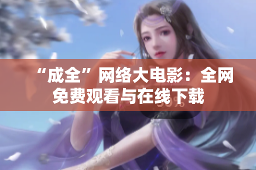 “成全”网络大电影：全网免费观看与在线下载