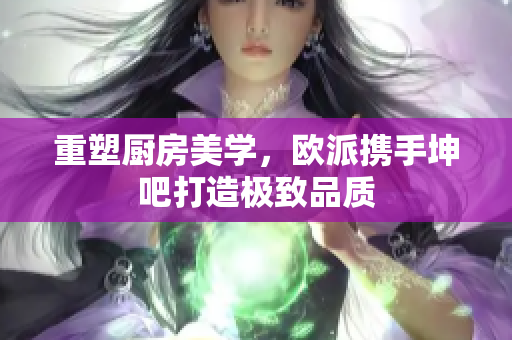 重塑厨房美学，欧派携手坤吧打造极致品质