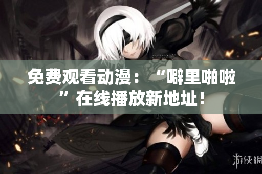 免费观看动漫：“噼里啪啦”在线播放新地址！