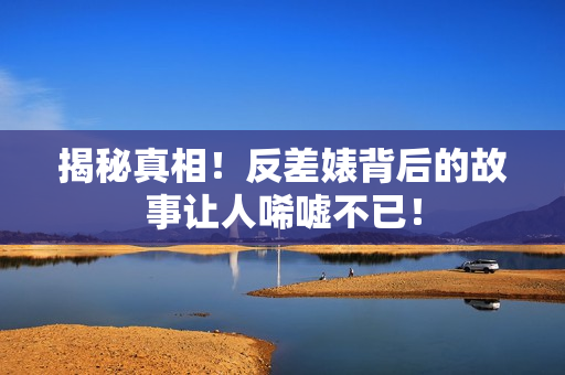 揭秘真相！反差婊背后的故事让人唏嘘不已！