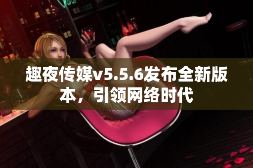 趣夜传媒v5.5.6发布全新版本，引领网络时代