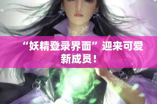 “妖精登录界面”迎来可爱新成员！