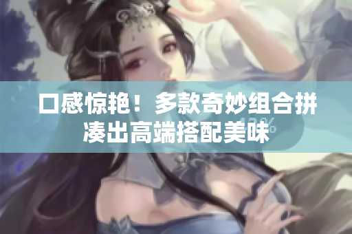 口感惊艳！多款奇妙组合拼凑出高端搭配美味