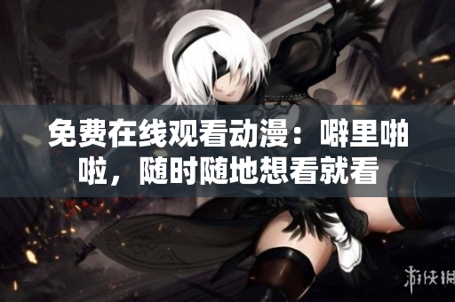 免费在线观看动漫：噼里啪啦，随时随地想看就看