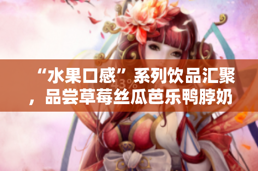 “水果口感”系列饮品汇聚，品尝草莓丝瓜芭乐鸭脖奶茶