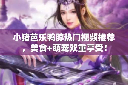 小猪芭乐鸭脖热门视频推荐，美食+萌宠双重享受！