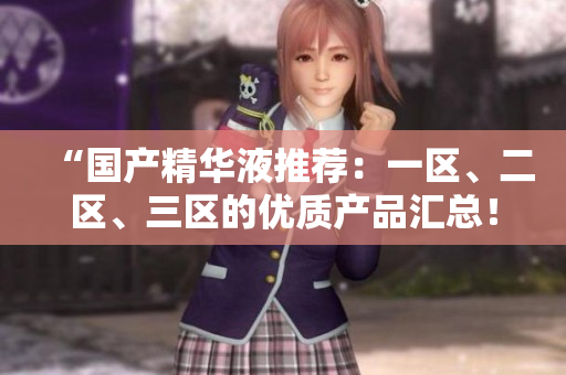 “国产精华液推荐：一区、二区、三区的优质产品汇总！”