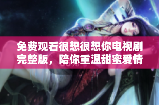 免费观看很想很想你电视剧完整版，陪你重温甜蜜爱情